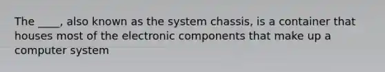 The ____, also known as the system chassis, is a container that houses most of the electronic components that make up a computer system