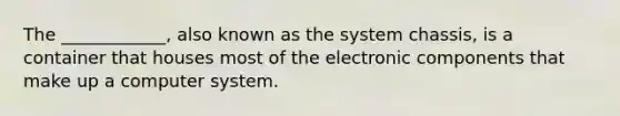 The ____________, also known as the system chassis, is a container that houses most of the electronic components that make up a computer system.