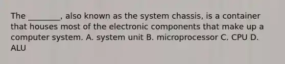 The ________, also known as the system chassis, is a container that houses most of the electronic components that make up a computer system. A. system unit B. microprocessor C. CPU D. ALU