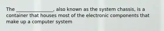 The ________________, also known as the system chassis, is a container that houses most of the electronic components that make up a computer system