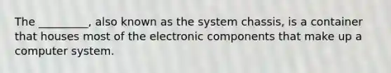 The _________, also known as the system chassis, is a container that houses most of the electronic components that make up a computer system.