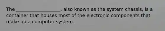 The ___________________, also known as the system chassis, is a container that houses most of the electronic components that make up a computer system.