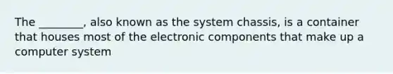 The ________, also known as the system chassis, is a container that houses most of the electronic components that make up a computer system