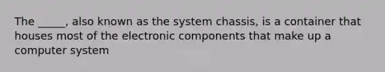 The _____, also known as the system chassis, is a container that houses most of the electronic components that make up a computer system