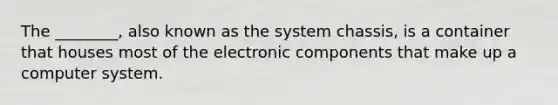 The ________, also known as the system chassis, is a container that houses most of the electronic components that make up a computer system.