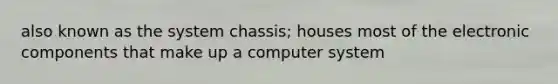 also known as the system chassis; houses most of the electronic components that make up a computer system