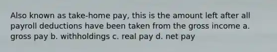 Also known as take-home pay, this is the amount left after all payroll deductions have been taken from the gross income a. gross pay b. withholdings c. real pay d. net pay