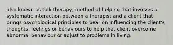 also known as talk therapy; method of helping that involves a systematic interaction between a therapist and a client that brings psychological principles to bear on influencing the client's thoughts, feelings or behaviours to help that client overcome abnormal behaviour or adjust to problems in living.