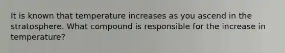 It is known that temperature increases as you ascend in the stratosphere. What compound is responsible for the increase in temperature?