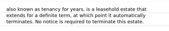 also known as tenancy for years, is a leasehold estate that extends for a definite term, at which point it automatically terminates. No notice is required to terminate this estate.