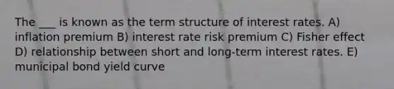 The ___ is known as the term structure of interest rates. A) inflation premium B) interest rate risk premium C) Fisher effect D) relationship between short and long-term interest rates. E) municipal bond yield curve