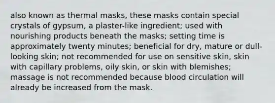 also known as thermal masks, these masks contain special crystals of gypsum, a plaster-like ingredient; used with nourishing products beneath the masks; setting time is approximately twenty minutes; beneficial for dry, mature or dull-looking skin; not recommended for use on sensitive skin, skin with capillary problems, oily skin, or skin with blemishes; massage is not recommended because blood circulation will already be increased from the mask.