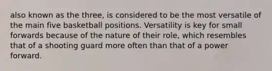 also known as the three, is considered to be the most versatile of the main five basketball positions. Versatility is key for small forwards because of the nature of their role, which resembles that of a shooting guard more often than that of a power forward.