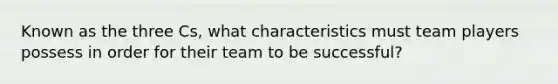 Known as the three Cs, what characteristics must team players possess in order for their team to be successful?