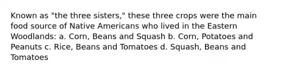 Known as "the three sisters," these three crops were the main food source of Native Americans who lived in the Eastern Woodlands: a. Corn, Beans and Squash b. Corn, Potatoes and Peanuts c. Rice, Beans and Tomatoes d. Squash, Beans and Tomatoes