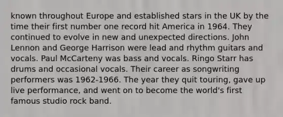 known throughout Europe and established stars in the UK by the time their first number one record hit America in 1964. They continued to evolve in new and unexpected directions. John Lennon and George Harrison were lead and rhythm guitars and vocals. Paul McCarteny was bass and vocals. Ringo Starr has drums and occasional vocals. Their career as songwriting performers was 1962-1966. The year they quit touring, gave up live performance, and went on to become the world's first famous studio rock band.