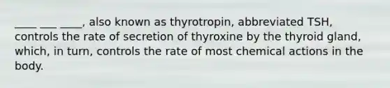 ____ ___ ____, also known as thyrotropin, abbreviated TSH, controls the rate of secretion of thyroxine by the thyroid gland, which, in turn, controls the rate of most chemical actions in the body.