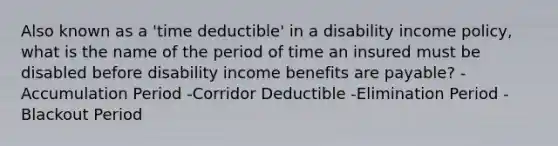 Also known as a 'time deductible' in a disability income policy, what is the name of the period of time an insured must be disabled before disability income benefits are payable? -Accumulation Period -Corridor Deductible -Elimination Period -Blackout Period