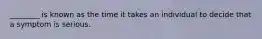________ is known as the time it takes an individual to decide that a symptom is serious.