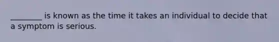 ________ is known as the time it takes an individual to decide that a symptom is serious.