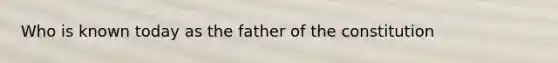 Who is known today as the father of the constitution