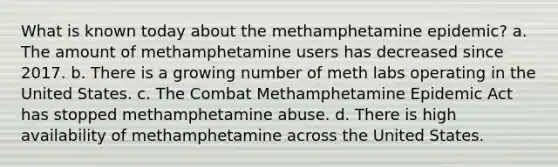 What is known today about the methamphetamine epidemic? a. The amount of methamphetamine users has decreased since 2017. b. There is a growing number of meth labs operating in the United States. c. The Combat Methamphetamine Epidemic Act has stopped methamphetamine abuse. d. There is high availability of methamphetamine across the United States.