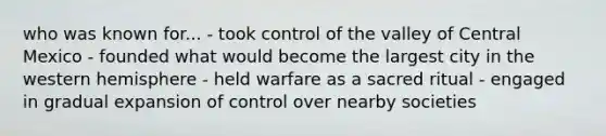 who was known for... - took control of the valley of Central Mexico - founded what would become the largest city in the western hemisphere - held warfare as a sacred ritual - engaged in gradual expansion of control over nearby societies