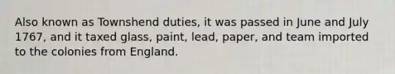 Also known as Townshend duties, it was passed in June and July 1767, and it taxed glass, paint, lead, paper, and team imported to the colonies from England.