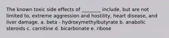 The known toxic side effects of ________ include, but are not limited to, extreme aggression and hostility, heart disease, and liver damage. a. beta - hydroxymethylbutyrate b. anabolic steroids c. carnitine d. bicarbonate e. ribose