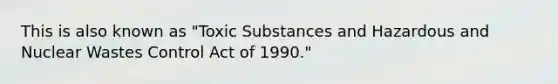 This is also known as "Toxic Substances and Hazardous and Nuclear Wastes Control Act of 1990."