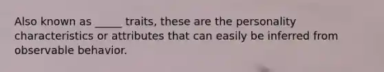 Also known as _____ traits, these are the personality characteristics or attributes that can easily be inferred from observable behavior.