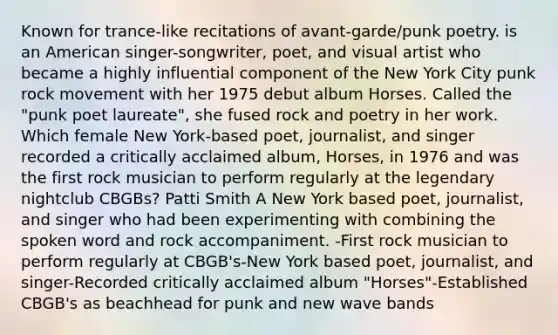 Known for trance-like recitations of avant-garde/punk poetry. is an American singer-songwriter, poet, and visual artist who became a highly influential component of the New York City punk rock movement with her 1975 debut album Horses. Called the "punk poet laureate", she fused rock and poetry in her work. Which female New York-based poet, journalist, and singer recorded a critically acclaimed album, Horses, in 1976 and was the first rock musician to perform regularly at the legendary nightclub CBGBs? Patti Smith A New York based poet, journalist, and singer who had been experimenting with combining the spoken word and rock accompaniment. -First rock musician to perform regularly at CBGB's-New York based poet, journalist, and singer-Recorded critically acclaimed album "Horses"-Established CBGB's as beachhead for punk and new wave bands