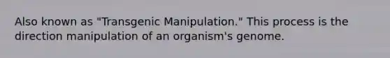 Also known as "Transgenic Manipulation." This process is the direction manipulation of an organism's genome.