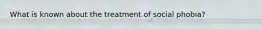 What is known about the treatment of social phobia?