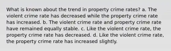 What is known about the trend in property crime rates? a. The violent crime rate has decreased while the property crime rate has increased. b. The violent crime rate and property crime rate have remained equally stable. c. Like the violent crime rate, the property crime rate has decreased. d. Like the violent crime rate, the property crime rate has increased slightly.