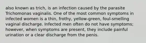 also known as trich, is an infection caused by the parasite Trichomonas vaginalis. One of the most common symptoms in infected women is a thin, frothy, yellow-green, foul-smelling vaginal discharge. Infected men often do not have symptoms; however, when symptoms are present, they include painful urination or a clear discharge from the penis.