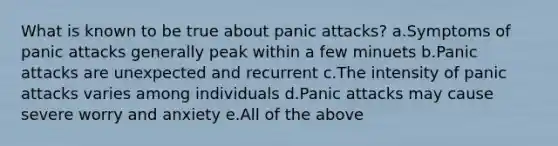 What is known to be true about panic attacks? a.Symptoms of panic attacks generally peak within a few minuets b.Panic attacks are unexpected and recurrent c.The intensity of panic attacks varies among individuals d.Panic attacks may cause severe worry and anxiety e.All of the above