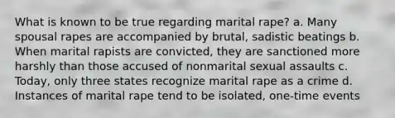 What is known to be true regarding marital rape? a. Many spousal rapes are accompanied by brutal, sadistic beatings b. When marital rapists are convicted, they are sanctioned more harshly than those accused of nonmarital sexual assaults c. Today, only three states recognize marital rape as a crime d. Instances of marital rape tend to be isolated, one-time events