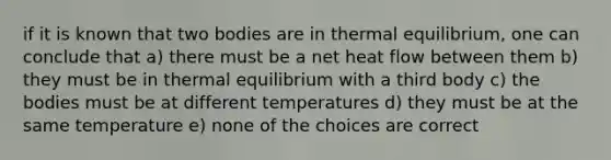 if it is known that two bodies are in thermal equilibrium, one can conclude that a) there must be a net heat flow between them b) they must be in thermal equilibrium with a third body c) the bodies must be at different temperatures d) they must be at the same temperature e) none of the choices are correct