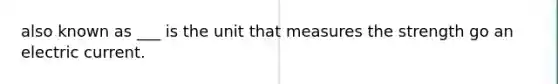 also known as ___ is the unit that measures the strength go an electric current.