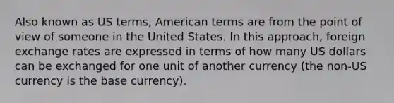 Also known as US terms, American terms are from the point of view of someone in the United States. In this approach, foreign exchange rates are expressed in terms of how many US dollars can be exchanged for one unit of another currency (the non-US currency is the base currency).