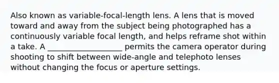 Also known as variable-focal-length lens. A lens that is moved toward and away from the subject being photographed has a continuously variable focal length, and helps reframe shot within a take. A ___________________ permits the camera operator during shooting to shift between wide-angle and telephoto lenses without changing the focus or aperture settings.