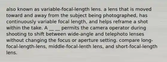 also known as variable-focal-length lens. a lens that is moved toward and away from the subject being photographed, has continuously variable focal length, and helps reframe a shot within the take. A __ __ permits the camera operator during shooting to shift between wide-angle and telephoto lenses without changing the focus or aperture setting. compare long-focal-length-lens, middle-focal-lenth lens, and short-focal-length lens.