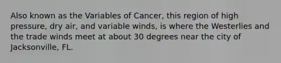 Also known as the Variables of Cancer, this region of high pressure, dry air, and variable winds, is where the Westerlies and the trade winds meet at about 30 degrees near the city of Jacksonville, FL.