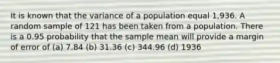 It is known that the variance of a population equal 1,936. A random sample of 121 has been taken from a population. There is a 0.95 probability that the sample mean will provide a margin of error of (a) 7.84 (b) 31.36 (c) 344.96 (d) 1936