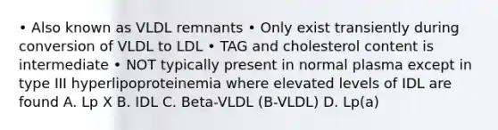 • Also known as VLDL remnants • Only exist transiently during conversion of VLDL to LDL • TAG and cholesterol content is intermediate • NOT typically present in normal plasma except in type III hyperlipoproteinemia where elevated levels of IDL are found A. Lp X B. IDL C. Beta-VLDL (B-VLDL) D. Lp(a)