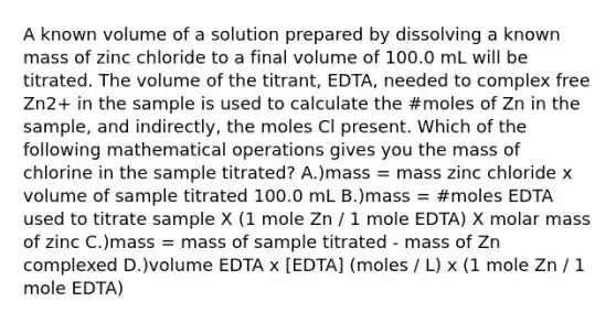 A known volume of a solution prepared by dissolving a known mass of zinc chloride to a final volume of 100.0 mL will be titrated. The volume of the titrant, EDTA, needed to complex free Zn2+ in the sample is used to calculate the #moles of Zn in the sample, and indirectly, the moles Cl present. Which of the following mathematical operations gives you the mass of chlorine in the sample titrated? A.)mass = mass zinc chloride x volume of sample titrated 100.0 mL B.)mass = #moles EDTA used to titrate sample X (1 mole Zn / 1 mole EDTA) X molar mass of zinc C.)mass = mass of sample titrated - mass of Zn complexed D.)volume EDTA x [EDTA] (moles / L) x (1 mole Zn / 1 mole EDTA)