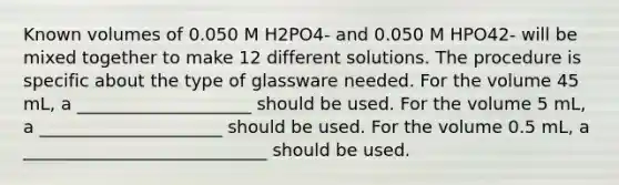 Known volumes of 0.050 M H2PO4- and 0.050 M HPO42- will be mixed together to make 12 different solutions. The procedure is specific about the type of glassware needed. For the volume 45 mL, a ____________________ should be used. For the volume 5 mL, a _____________________ should be used. For the volume 0.5 mL, a ____________________________ should be used.