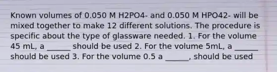 Known volumes of 0.050 M H2PO4- and 0.050 M HPO42- will be mixed together to make 12 different solutions. The procedure is specific about the type of glassware needed. 1. For the volume 45 mL, a ______ should be used 2. For the volume 5mL, a ______ should be used 3. For the volume 0.5 a ______, should be used