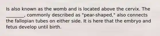 Is also known as the womb and is located above the cervix. The ________, commonly described as "pear-shaped," also connects the fallopian tubes on either side. It is here that the embryo and fetus develop until birth.